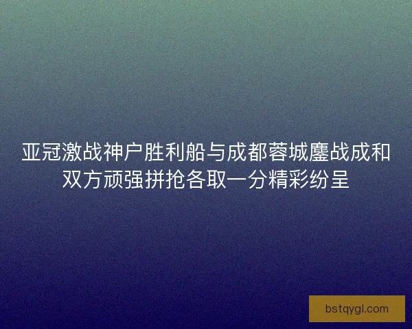 亚冠激战神户胜利船与成都蓉城鏖战成和双方顽强拼抢各取一分精彩纷呈