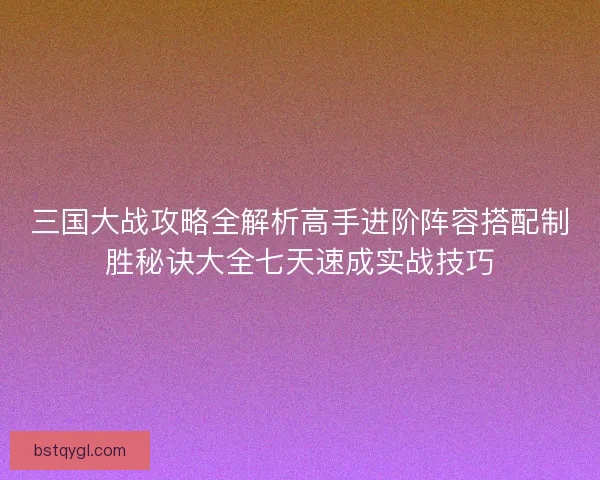 三国大战攻略全解析高手进阶阵容搭配制胜秘诀大全七天速成实战技巧