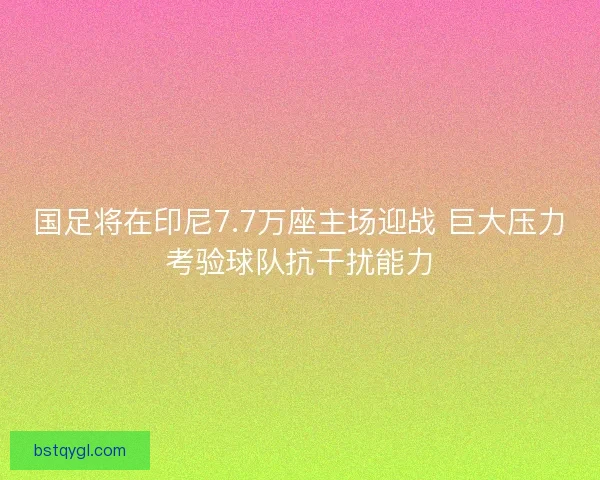 国足将在印尼7.7万座主场迎战 巨大压力考验球队抗干扰能力