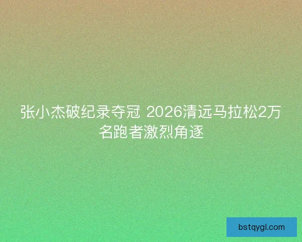 张小杰破纪录夺冠 2026清远马拉松2万名跑者激烈角逐