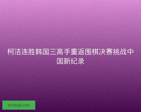 柯洁连胜韩国三高手重返围棋决赛挑战中国新纪录