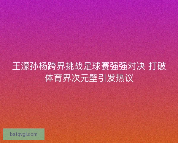 王濛孙杨跨界挑战足球赛强强对决 打破体育界次元壁引发热议
