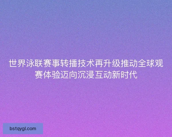 世界泳联赛事转播技术再升级推动全球观赛体验迈向沉浸互动新时代