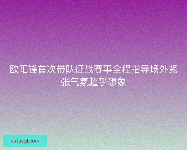欧阳锋首次带队征战赛事全程指导场外紧张气氛超乎想象