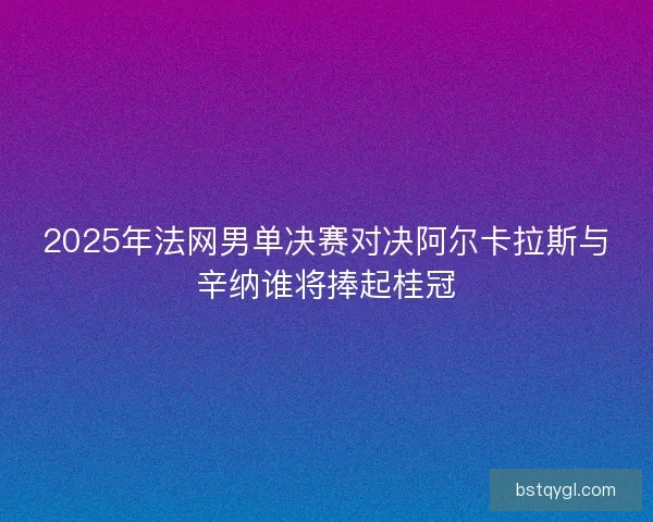 2025年法网男单决赛对决阿尔卡拉斯与辛纳谁将捧起桂冠