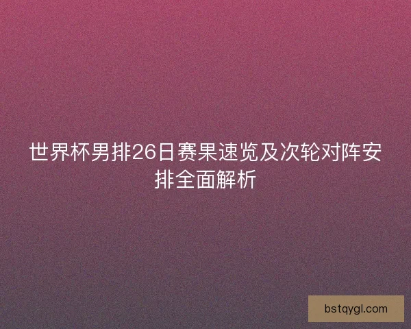 世界杯男排26日赛果速览及次轮对阵安排全面解析