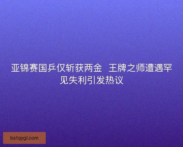 亚锦赛国乒仅斩获两金  王牌之师遭遇罕见失利引发热议