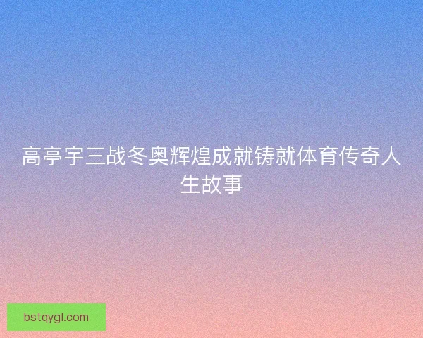 高亭宇三战冬奥辉煌成就铸就体育传奇人生故事