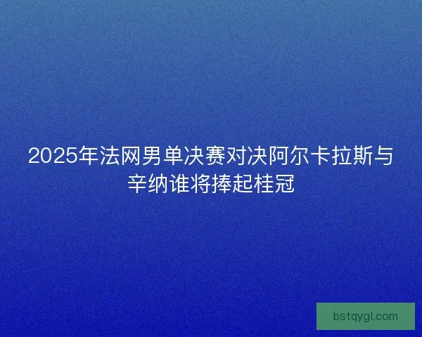 2025年法网男单决赛对决阿尔卡拉斯与辛纳谁将捧起桂冠
