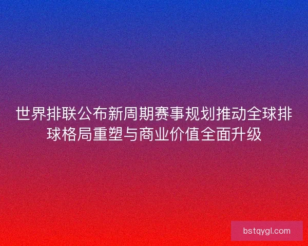 世界排联公布新周期赛事规划推动全球排球格局重塑与商业价值全面升级