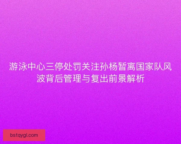 游泳中心三停处罚关注孙杨暂离国家队风波背后管理与复出前景解析