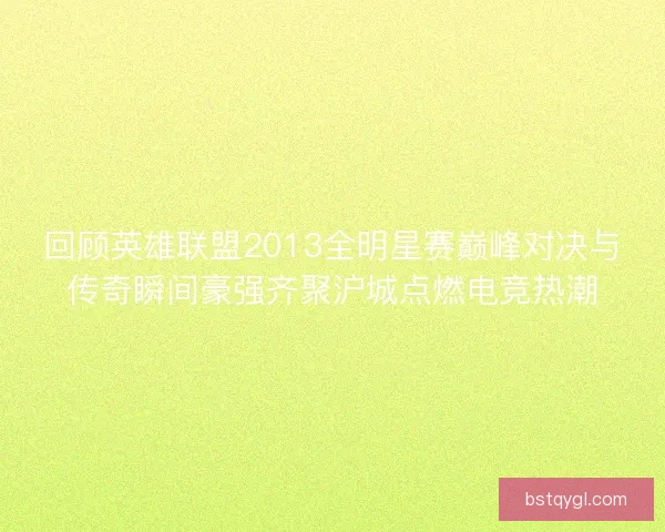回顾英雄联盟2013全明星赛巅峰对决与传奇瞬间豪强齐聚沪城点燃电竞热潮